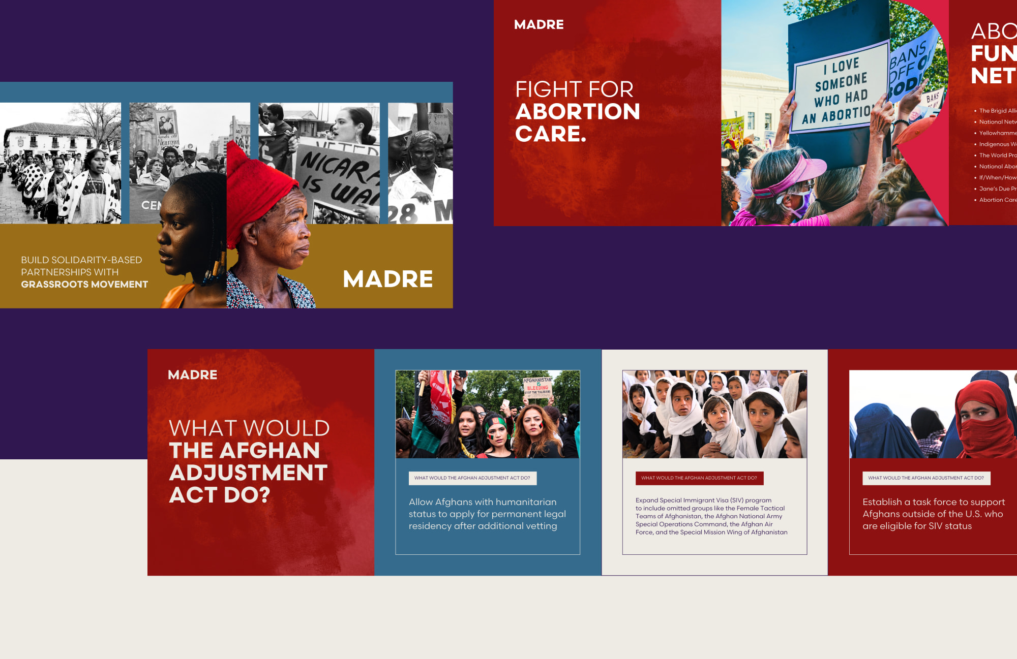 A collection of MADRE instagram carousel designs sit on top of a dark purple and cream background. The first carousel on the far right is red and features content on the “FIGHT FOR ABORTION CARE” which is a headline that sits on a textured backdrop and an image of a white, female protester wearing pink and holding a sign which reads, “I LOVE SOMEONE WHO HAD AN ABORTION” is also featured. The second carousel sits to the right and below the first with two images on blue and gold; it shows various black and white historic photography in a row, with two, full color photographic cut-out showing profiles of Black woman facing away from each other overlapping the historic photos. The final carousel sits below the second and off to the right; a headline reads, “WHAT WOULD THE AFGHAN ADJUSTMENT ACT DO?” while the following slides use outlined frames to enclose images of Middle Eastern women protesting, learning, or staring at the camera, empowered; facts about the featured act sit underneath the images.